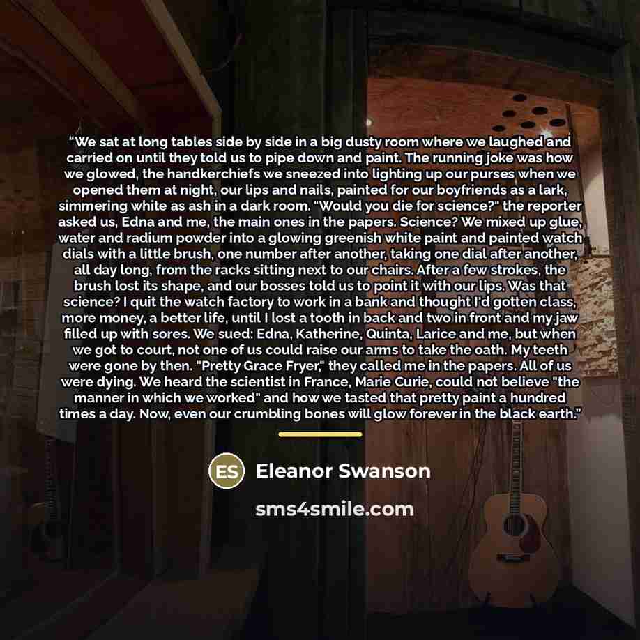 “We sat at long tables side by side in a big dusty room where we laughed and carried on until they told us to pipe down and paint. The running joke was how we glowed, the handkerchiefs we sneezed into lighting up our purses when we opened them at night, our lips and nails, painted for our…” quote by Eleanor Swanson