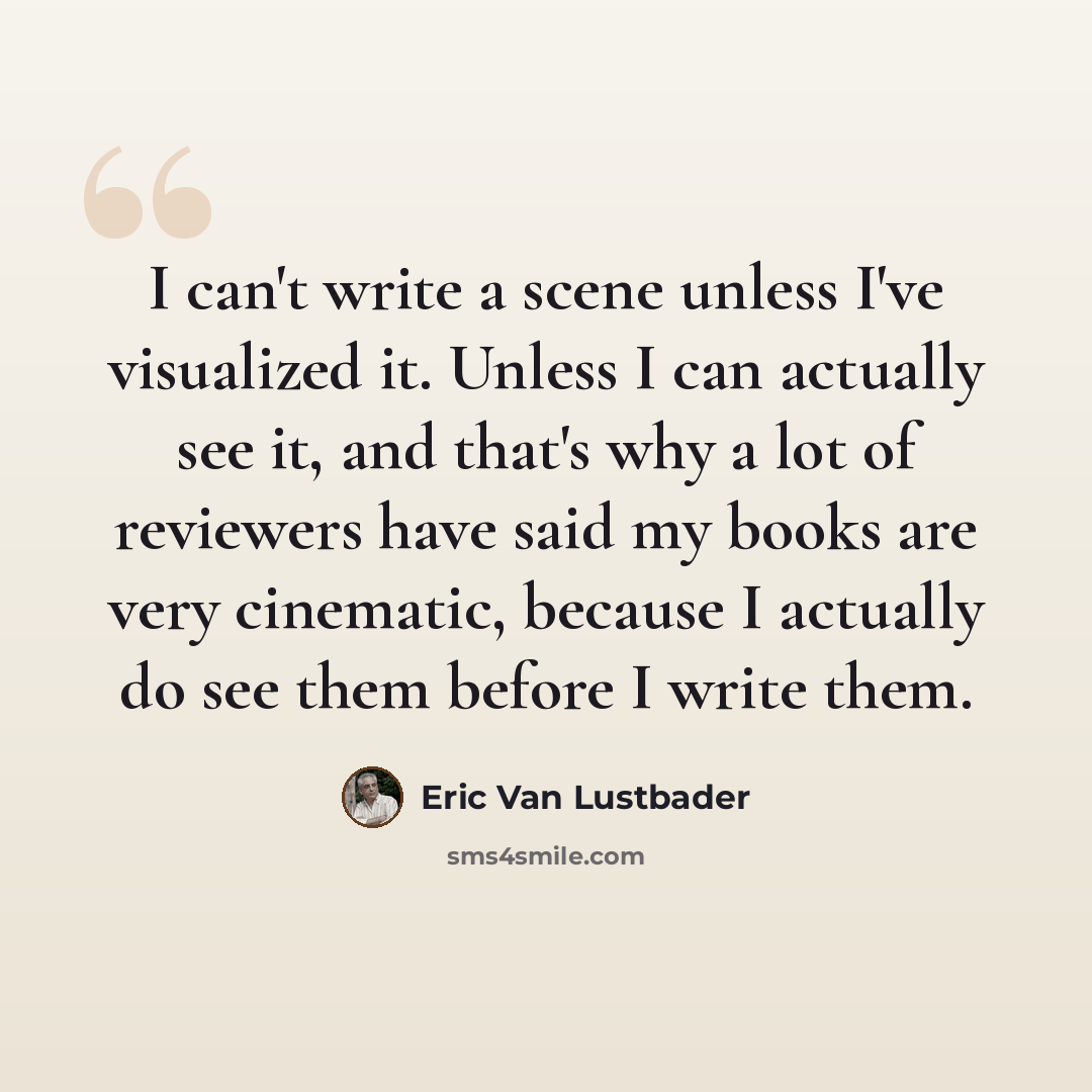 “I can't write a scene unless I've visualized it. Unless I can actually see it, and that's why a lot of reviewers have said my books are very cinematic, because I actually do see them before I write them.” quote by Eric Van Lustbader