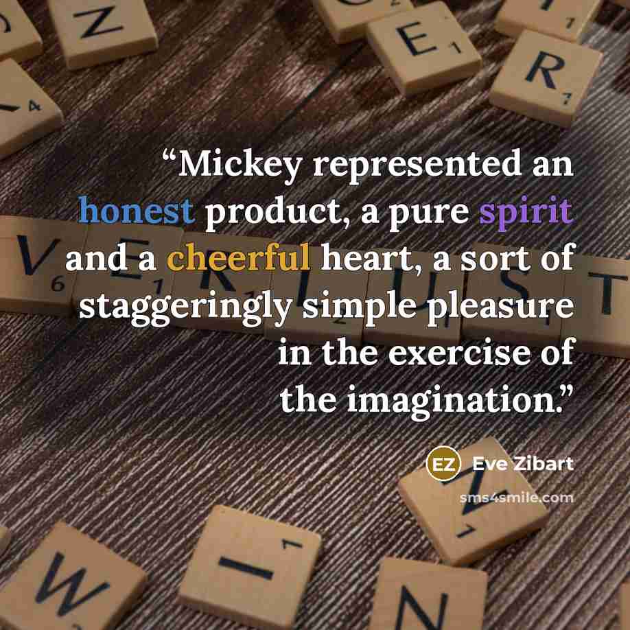 “Mickey represented an honest product, a pure spirit and a cheerful heart, a sort of staggeringly simple pleasure in the exercise of the imagination.” quote by Eve Zibart