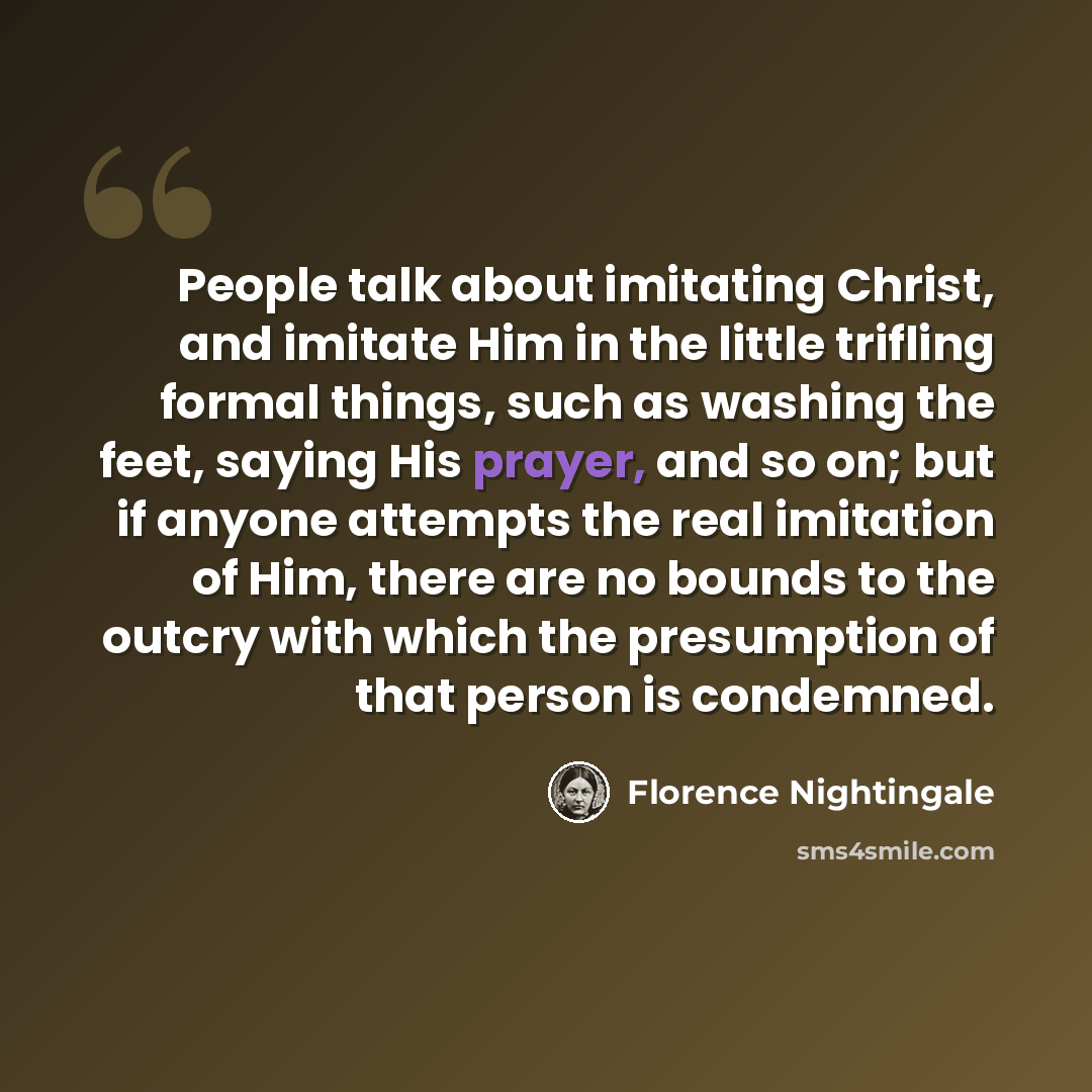 “People talk about imitating Christ, and imitate Him in the little trifling formal things, such as washing the feet, saying His prayer, and so on; but if anyone attempts the real imitation of Him, there are no bounds to the outcry with which the presumption of that person is condemned.” quote by Florence Nightingale