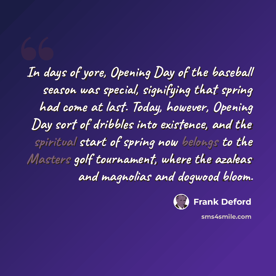 “In days of yore, Opening Day of the baseball season was special, signifying that spring had come at last. Today, however, Opening Day sort of dribbles into existence, and the spiritual start of spring now belongs to the Masters golf tournament, where the azaleas and magnolias and dogwood bloom.” quote by Frank Deford