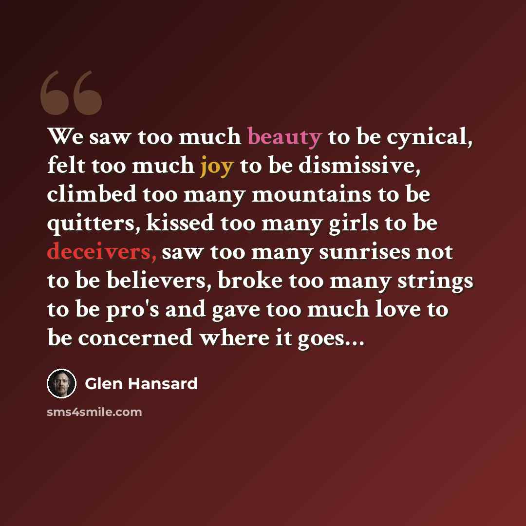 “We saw too much beauty to be cynical, felt too much joy to be dismissive, climbed too many mountains to be quitters, kissed too many girls to be deceivers, saw too many sunrises not to be believers, broke too many strings to be pro's and gave too much love to be concerned where it goes…” quote by Glen Hansard