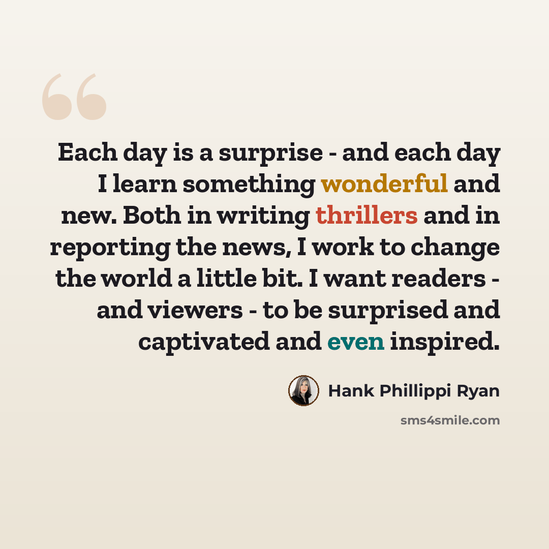 “Each day is a surprise - and each day I learn something wonderful and new. Both in writing thrillers and in reporting the news, I work to change the world a little bit. I want readers - and viewers - to be surprised and captivated and even inspired.” quote by Hank Phillippi Ryan