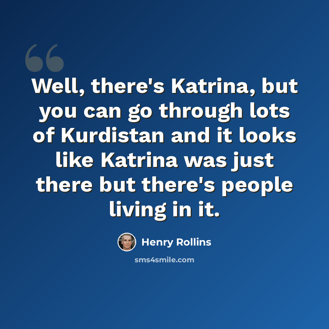 “Well, there's Katrina, but you can go through lots of Kurdistan and it looks like Katrina was just there but there's people living in it.” quote by Henry Rollins