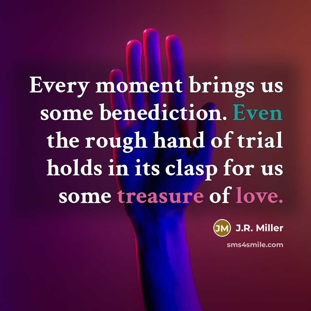 “Every moment brings us some benediction. Even the rough hand of trial holds in its clasp for us some treasure of love.” quote by J.R. Miller