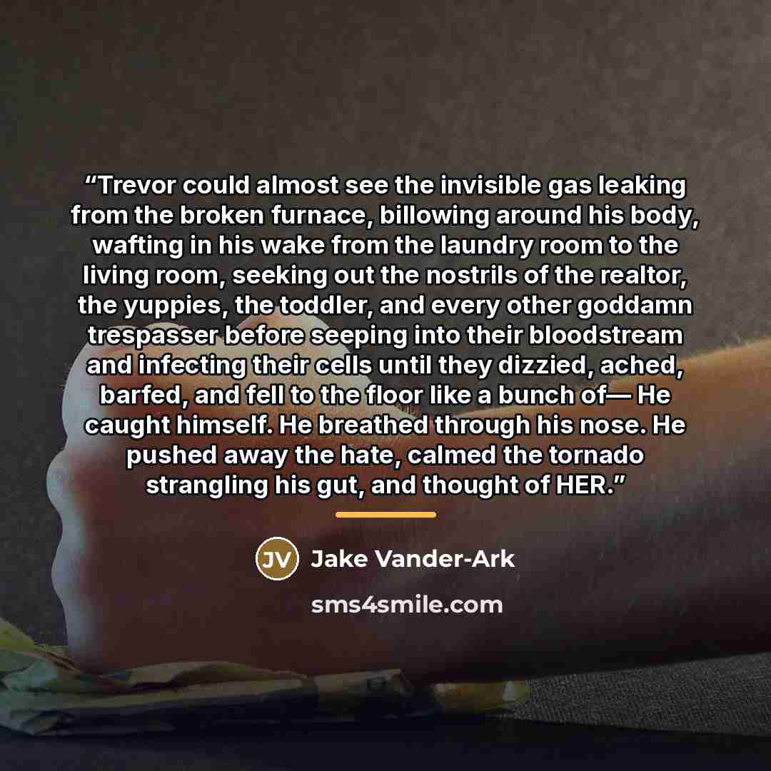 “Trevor could almost see the invisible gas leaking from the broken furnace, billowing around his body, wafting in his wake from the laundry room to the living room, seeking out the nostrils of the realtor, the yuppies, the toddler, and every other goddamn trespasser before seeping into their…” quote by Jake Vander-Ark