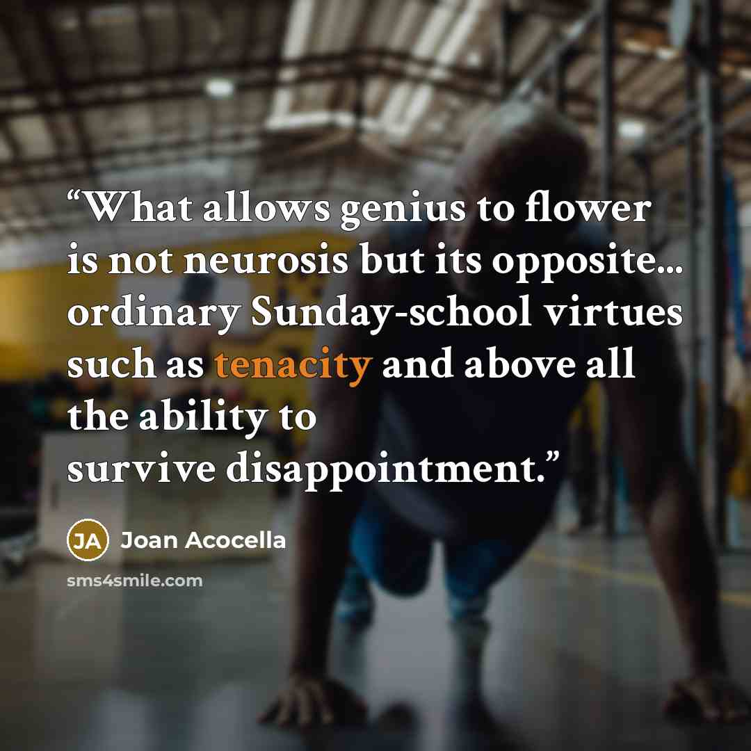 “What allows genius to flower is not neurosis but its opposite... ordinary Sunday-school virtues such as tenacity and above all the ability to survive disappointment.” quote by Joan Acocella