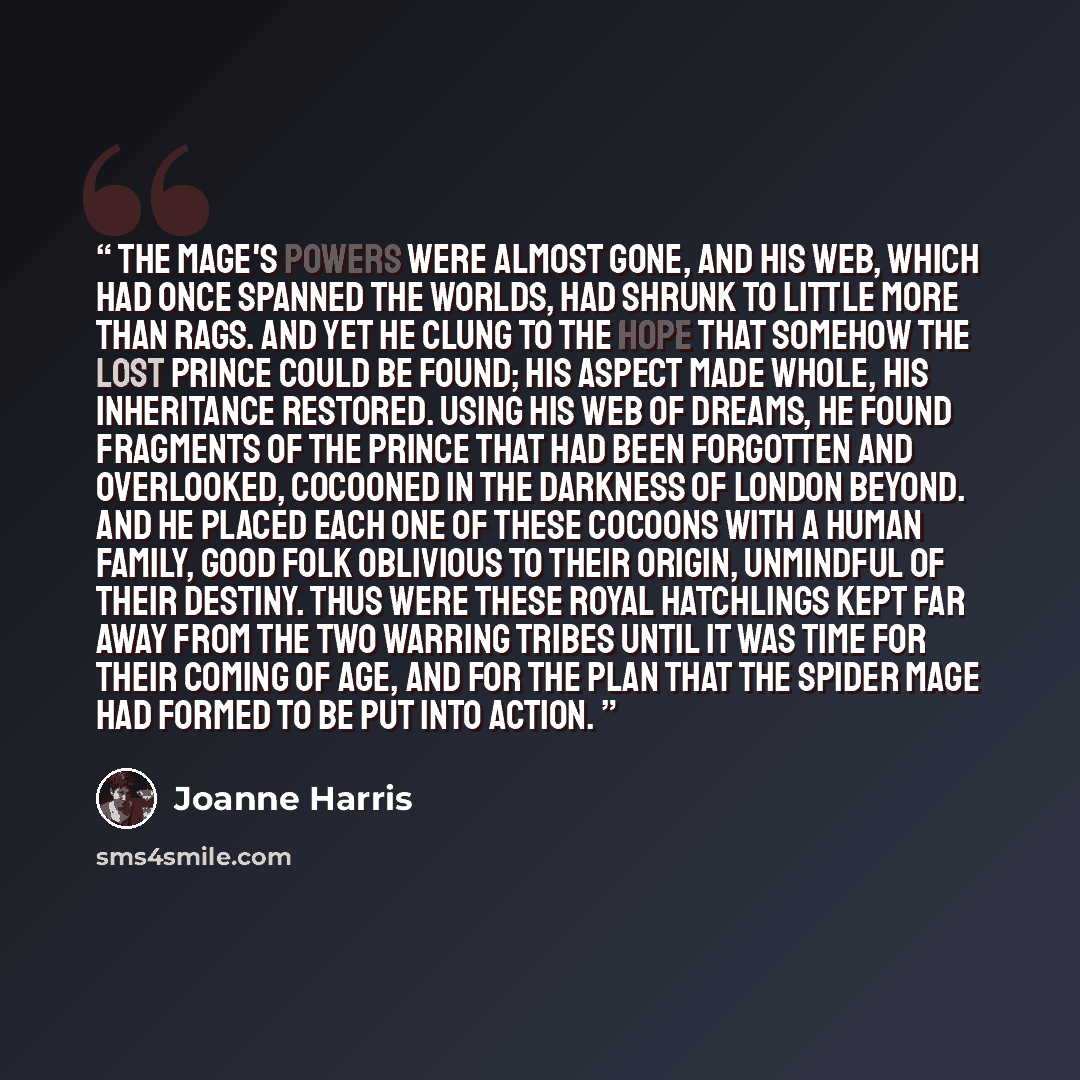 “The Mage's powers were almost gone, and his web, which had once spanned the worlds, had shrunk to little more than rags. And yet he clung to the hope that somehow the lost Prince could be found; his Aspect made whole, his inheritance restored. Using his web of dreams, he found fragments of the…” quote by Joanne Harris