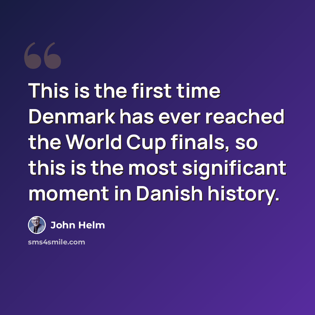 “This is the first time Denmark has ever reached the World Cup finals, so this is the most significant moment in Danish history.” quote by John Helm