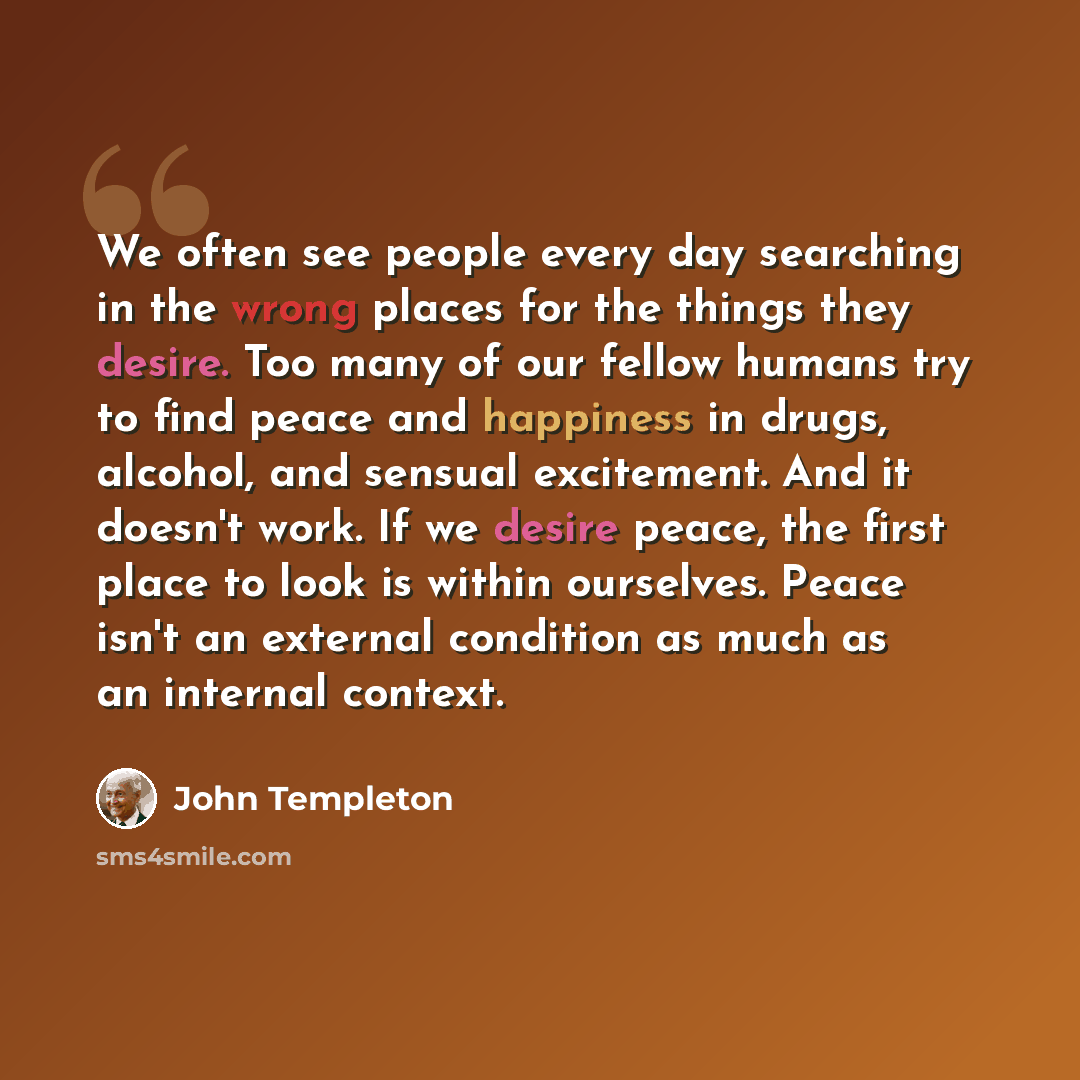 “We often see people every day searching in the wrong places for the things they desire. Too many of our fellow humans try to find peace and happiness in drugs, alcohol, and sensual excitement. And it doesn't work. If we desire peace, the first place to look is within ourselves. Peace isn't an…” quote by John Templeton