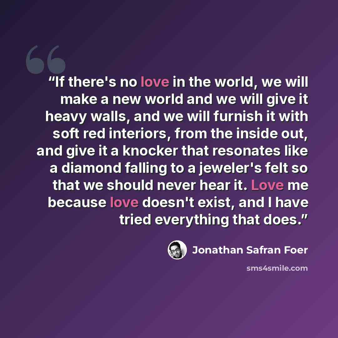 “If there's no love in the world, we will make a new world and we will give it heavy walls, and we will furnish it with soft red interiors, from the inside out, and give it a knocker that resonates like a diamond falling to a jeweler's felt so that we should never hear it. Love me because love…” quote by Jonathan Safran Foer
