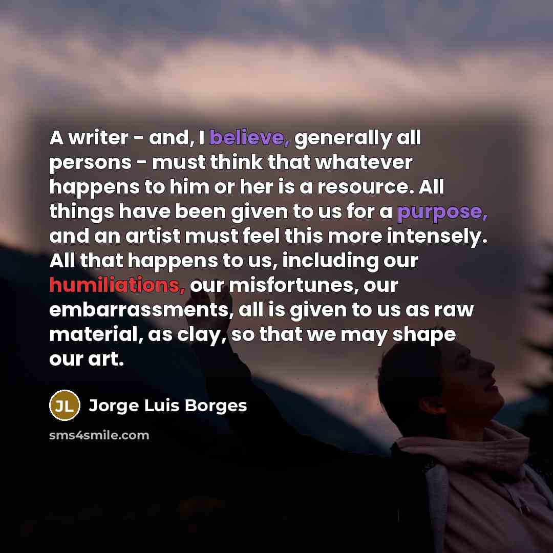 “A writer - and, I believe, generally all persons - must think that whatever happens to him or her is a resource. All things have been given to us for a purpose, and an artist must feel this more intensely. All that happens to us, including our humiliations, our misfortunes, our embarrassments, all…” quote by Jorge Luis Borges