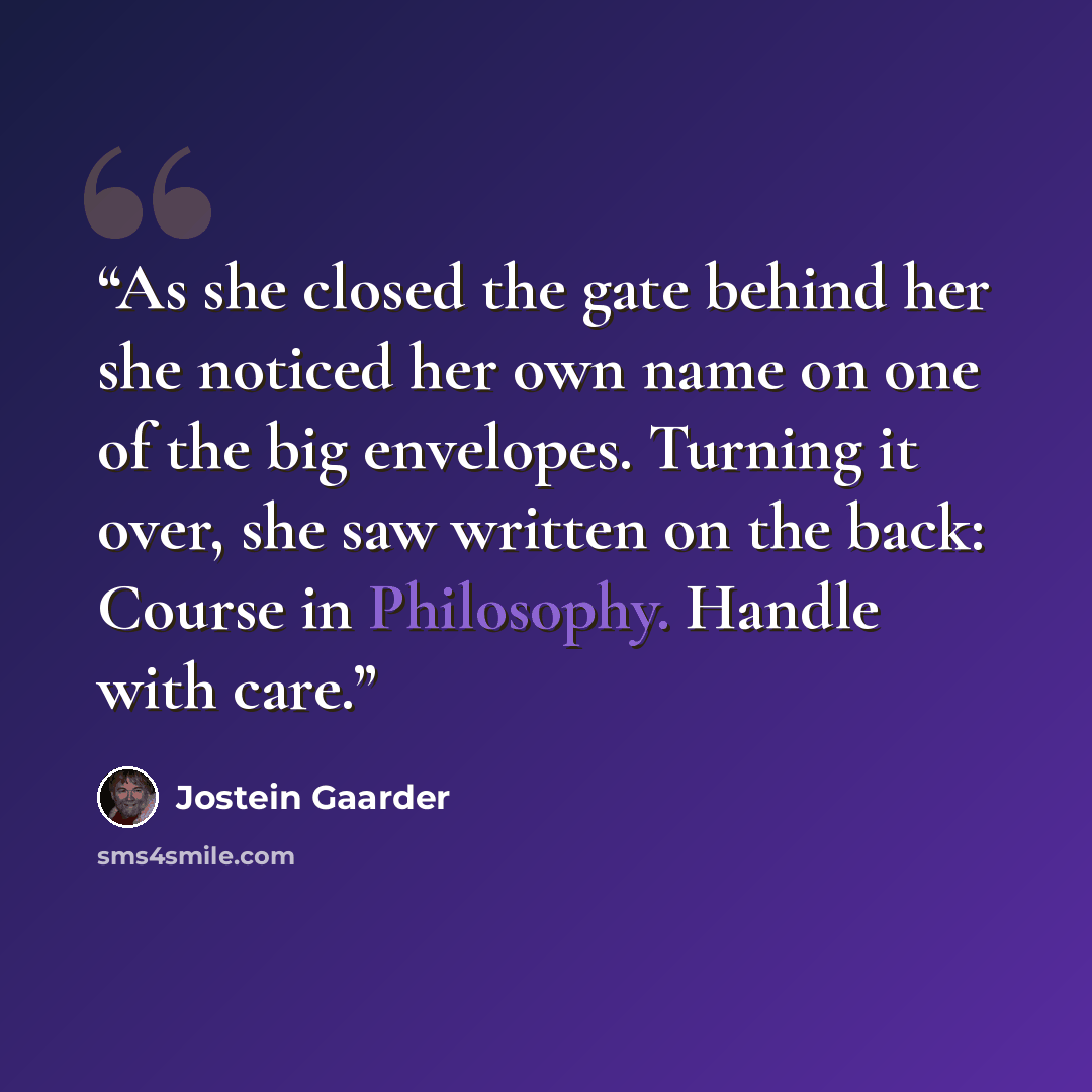 “As she closed the gate behind her she noticed her own name on one of the big envelopes. Turning it over, she saw written on the back: Course in Philosophy. Handle with care.” quote by Jostein Gaarder