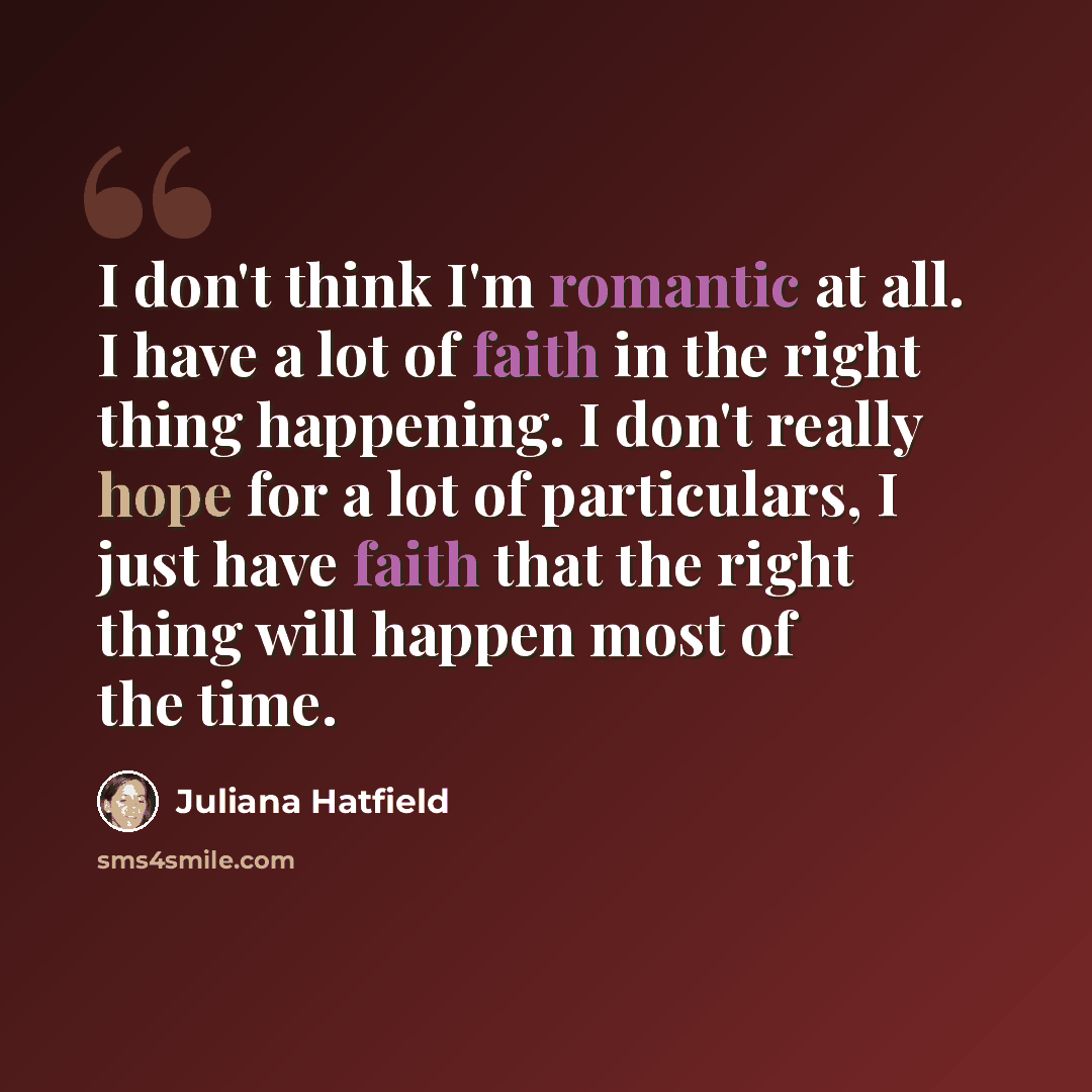 “I don't think I'm romantic at all. I have a lot of faith in the right thing happening. I don't really hope for a lot of particulars, I just have faith that the right thing will happen most of the time.” quote by Juliana Hatfield