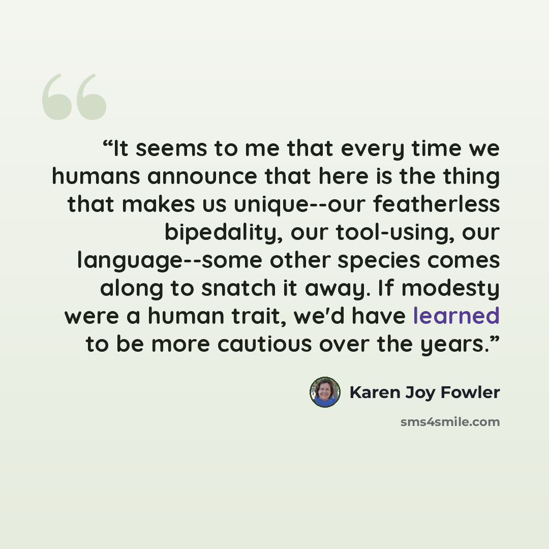 “It seems to me that every time we humans announce that here is the thing that makes us unique--our featherless bipedality, our tool-using, our language--some other species comes along to snatch it away. If modesty were a human trait, we'd have learned to be more cautious over the years.” quote by Karen Joy Fowler