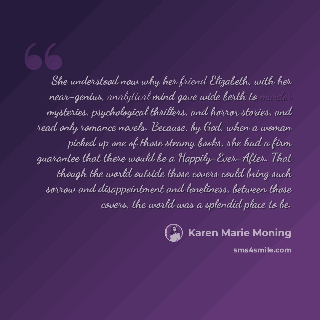 “She understood now why her friend Elizabeth, with her near-genius, analytical mind gave wide berth to murder mysteries, psychological thrillers, and horror stories, and read only romance novels. Because, by God, when a woman picked up one of those steamy books, she had a firm guarantee that there…” quote by Karen Marie Moning