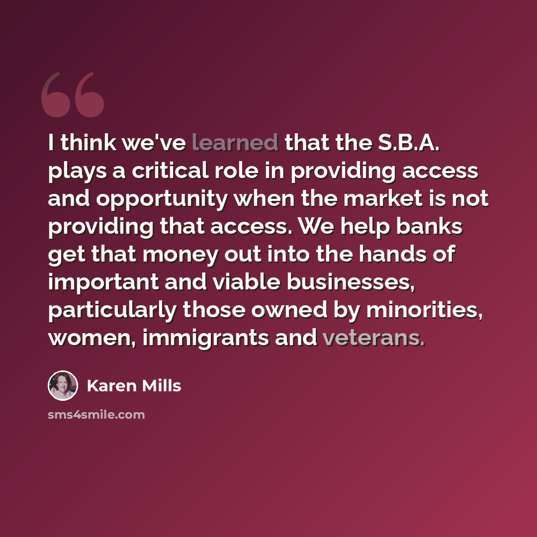 “I think we've learned that the S.B.A. plays a critical role in providing access and opportunity when the market is not providing that access. We help banks get that money out into the hands of important and viable businesses, particularly those owned by minorities, women, immigrants and veterans.” quote by Karen Mills