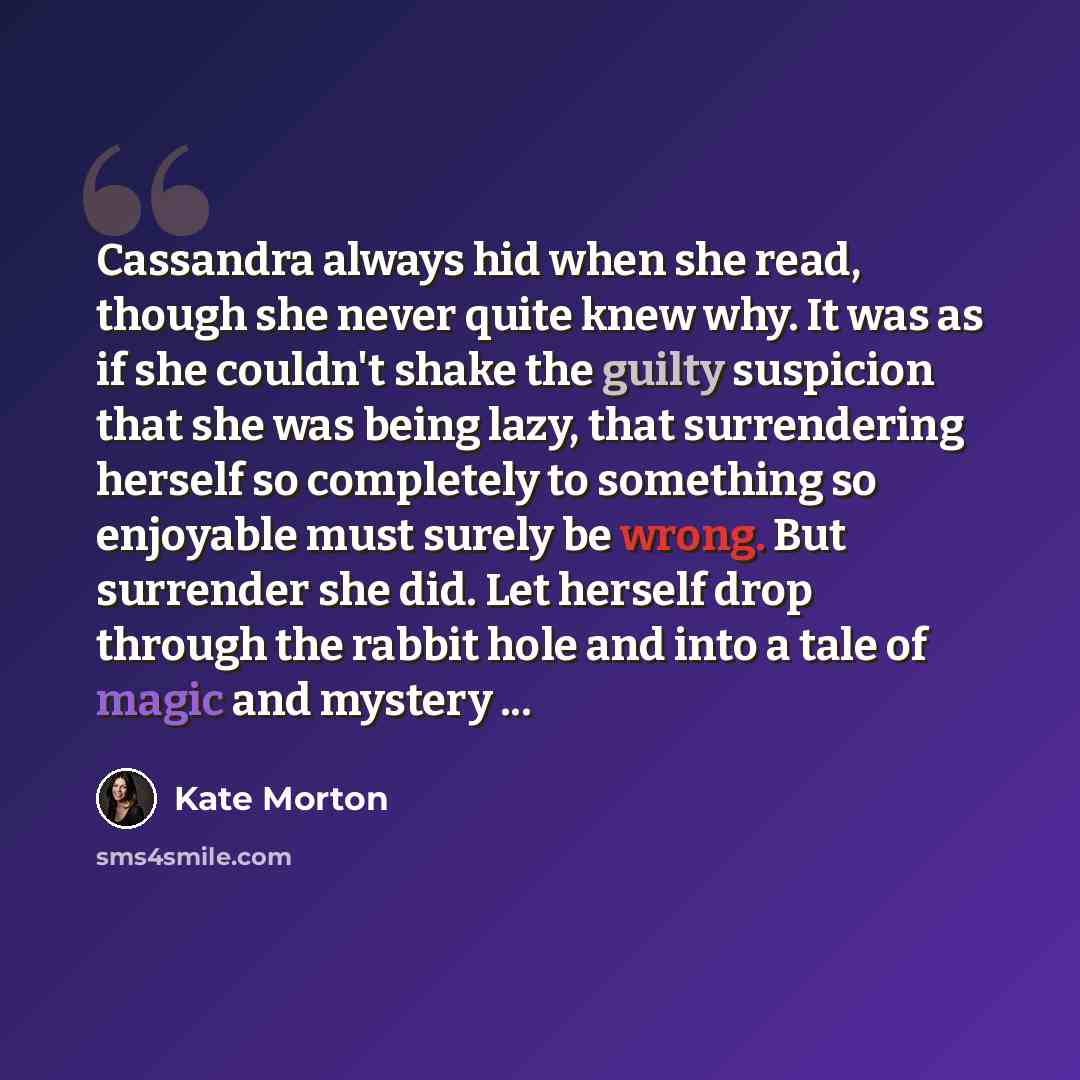 “Cassandra always hid when she read, though she never quite knew why. It was as if she couldn't shake the guilty suspicion that she was being lazy, that surrendering herself so completely to something so enjoyable must surely be wrong. But surrender she did. Let herself drop through the rabbit hole…” quote by Kate Morton