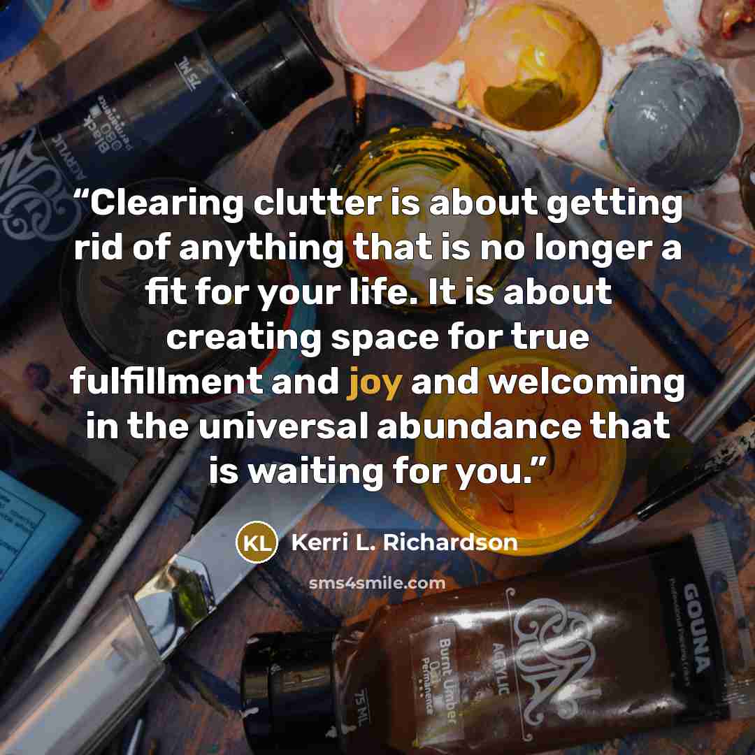 “Clearing clutter is about getting rid of anything that is no longer a fit for your life. It is about creating space for true fulfillment and joy and welcoming in the universal abundance that is waiting for you.” quote by Kerri L. Richardson