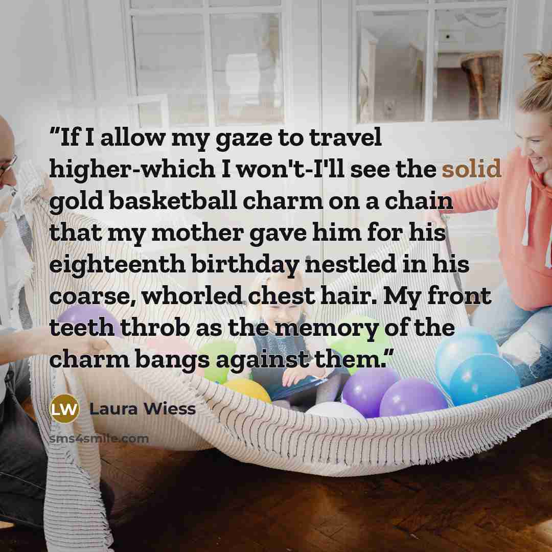“If I allow my gaze to travel higher-which I won't-I'll see the solid gold basketball charm on a chain that my mother gave him for his eighteenth birthday nestled in his coarse, whorled chest hair. My front teeth throb as the memory of the charm bangs against them.” quote by Laura Wiess