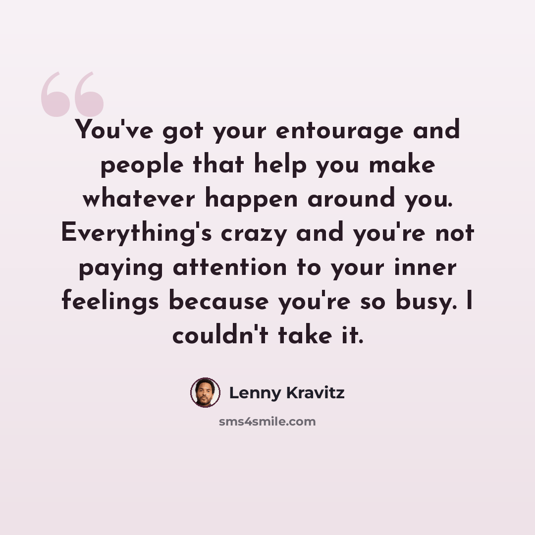 “You've got your entourage and people that help you make whatever happen around you. Everything's crazy and you're not paying attention to your inner feelings because you're so busy. I couldn't take it.” quote by Lenny Kravitz