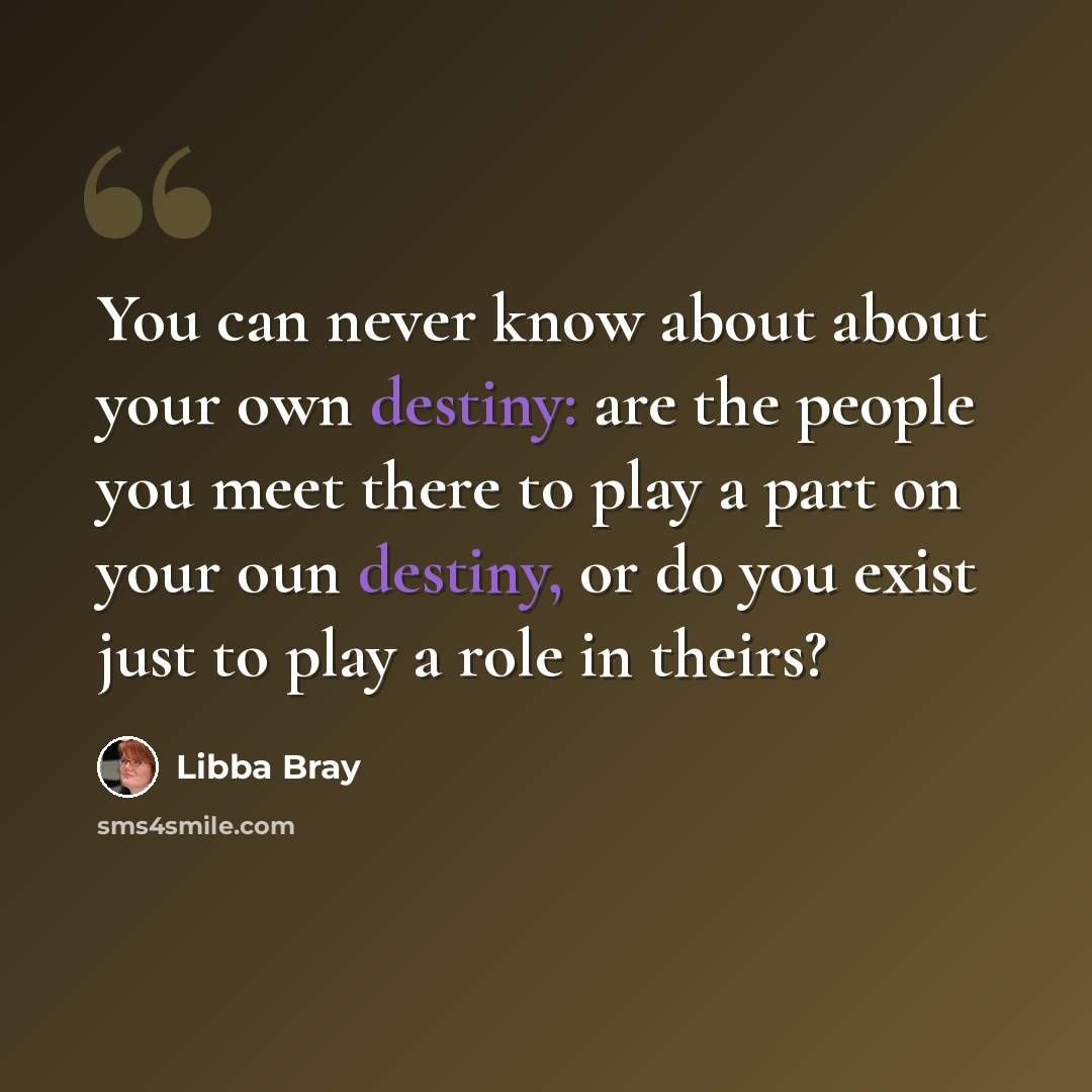 “You can never know about about your own destiny: are the people you meet there to play a part on your oun destiny, or do you exist just to play a role in theirs?” quote by Libba Bray