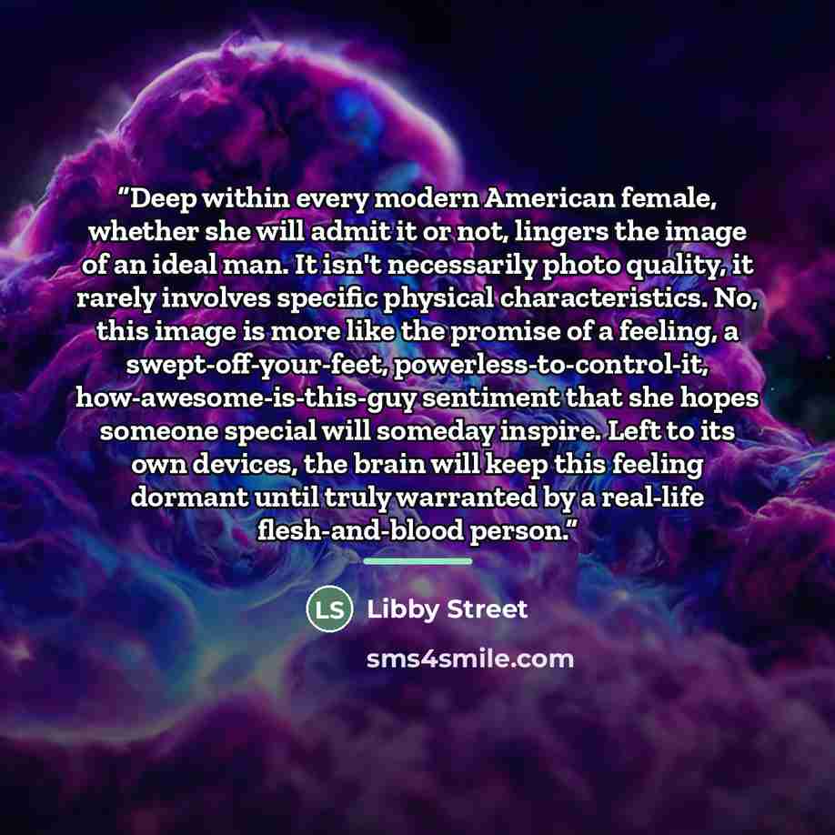 “Deep within every modern American female, whether she will admit it or not, lingers the image of an ideal man. It isn't necessarily photo quality, it rarely involves specific physical characteristics. No, this image is more like the promise of a feeling, a swept-off-your-feet…” quote by Libby Street