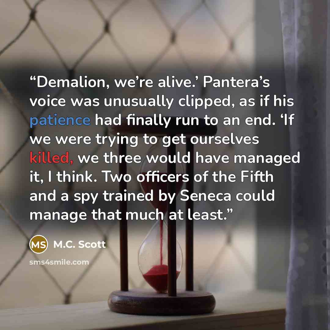 “Demalion, we’re alive.’ Pantera’s voice was unusually clipped, as if his patience had finally run to an end. ‘If we were trying to get ourselves killed, we three would have managed it, I think. Two officers of the Fifth and a spy trained by Seneca could manage that much at least.” quote by M.C. Scott