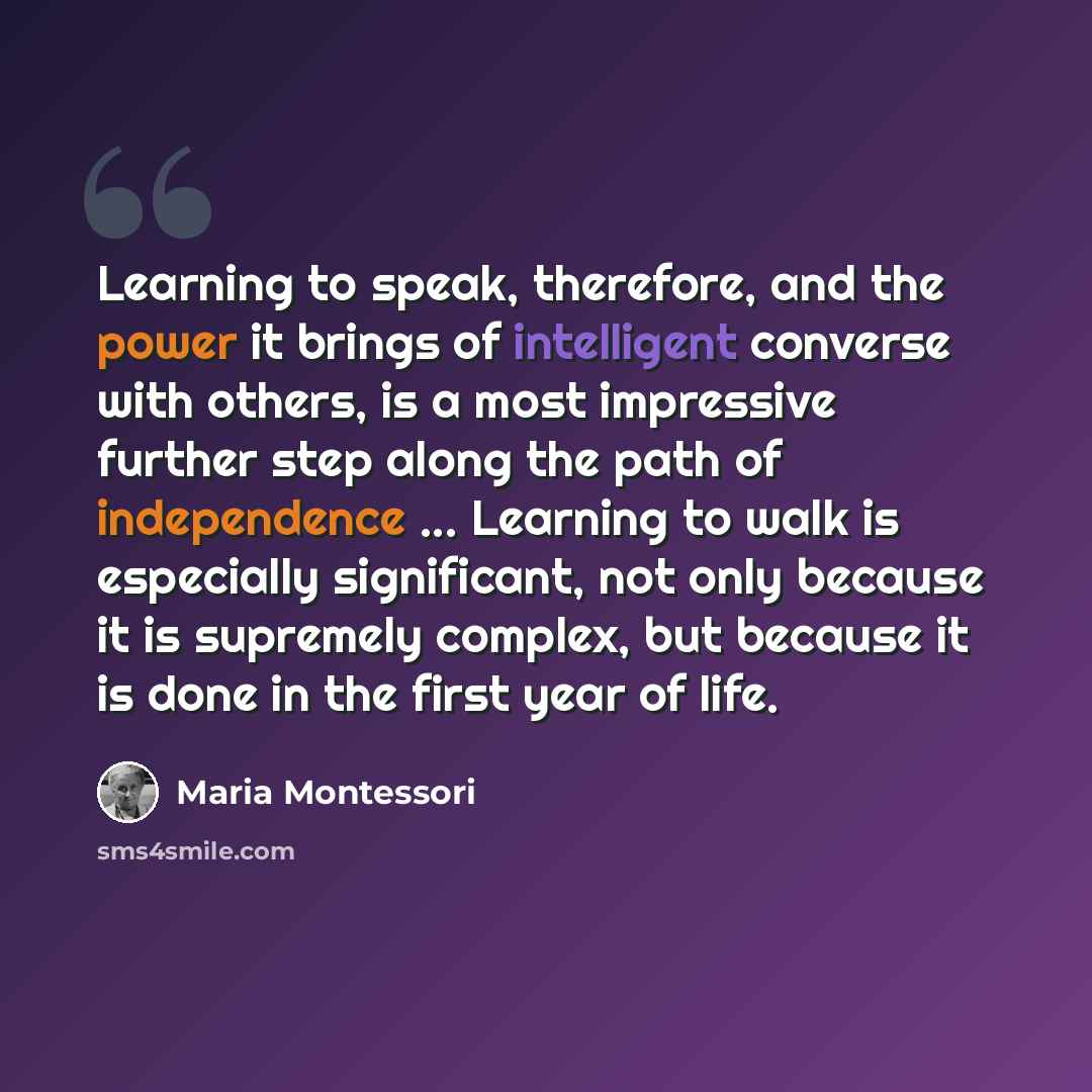 “Learning to speak, therefore, and the power it brings of intelligent converse with others, is a most impressive further step along the path of independence ... Learning to walk is especially significant, not only because it is supremely complex, but because it is done in the first year of life.” quote by Maria Montessori