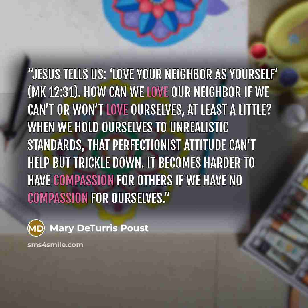 “Jesus tells us: ‘Love your neighbor as yourself’ (Mk 12:31). How can we love our neighbor if we can’t or won’t love ourselves, at least a little? When we hold ourselves to unrealistic standards, that perfectionist attitude can’t help but trickle down. It becomes harder to have compassion for…” quote by Mary DeTurris Poust