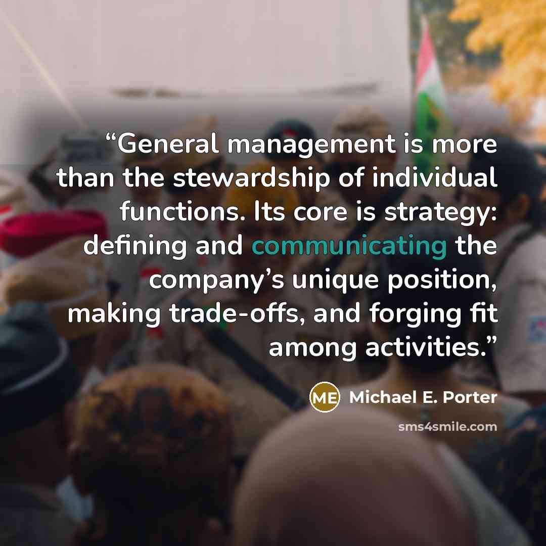 “General management is more than the stewardship of individual functions. Its core is strategy: defining and communicating the company’s unique position, making trade-offs, and forging fit among activities.” quote by Michael E. Porter