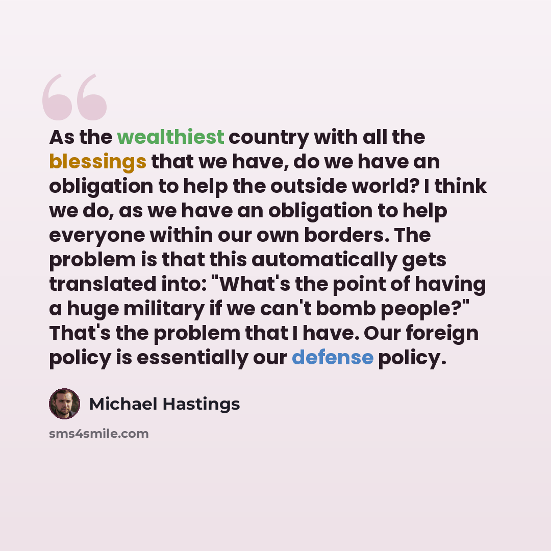 “As the wealthiest country with all the blessings that we have, do we have an obligation to help the outside world? I think we do, as we have an obligation to help everyone within our own borders. The problem is that this automatically gets translated into: "What's the point of having a huge…” quote by Michael Hastings