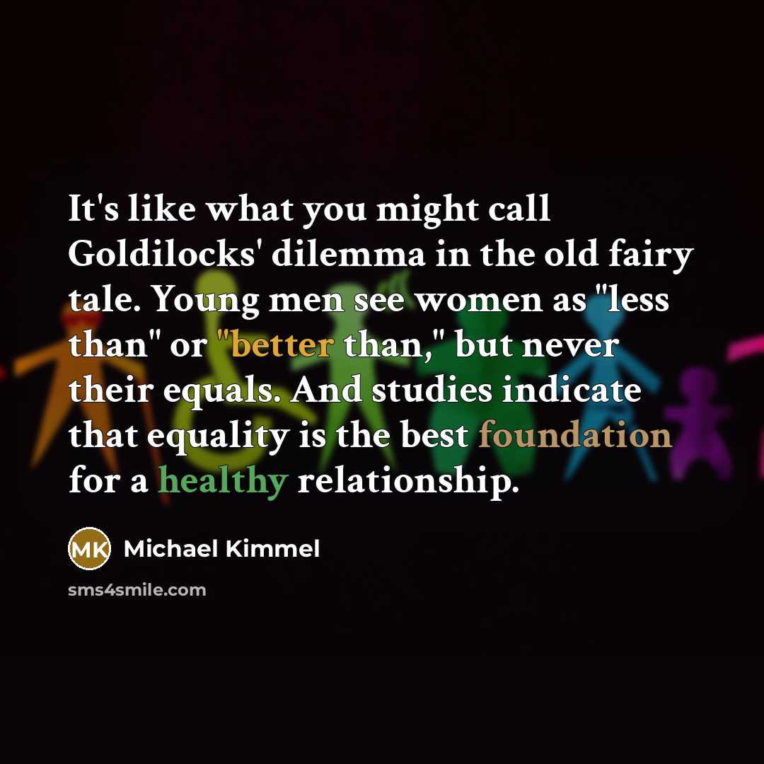 “It's like what you might call Goldilocks' dilemma in the old fairy tale. Young men see women as "less than" or "better than," but never their equals. And studies indicate that equality is the best foundation for a healthy relationship.” quote by Michael Kimmel