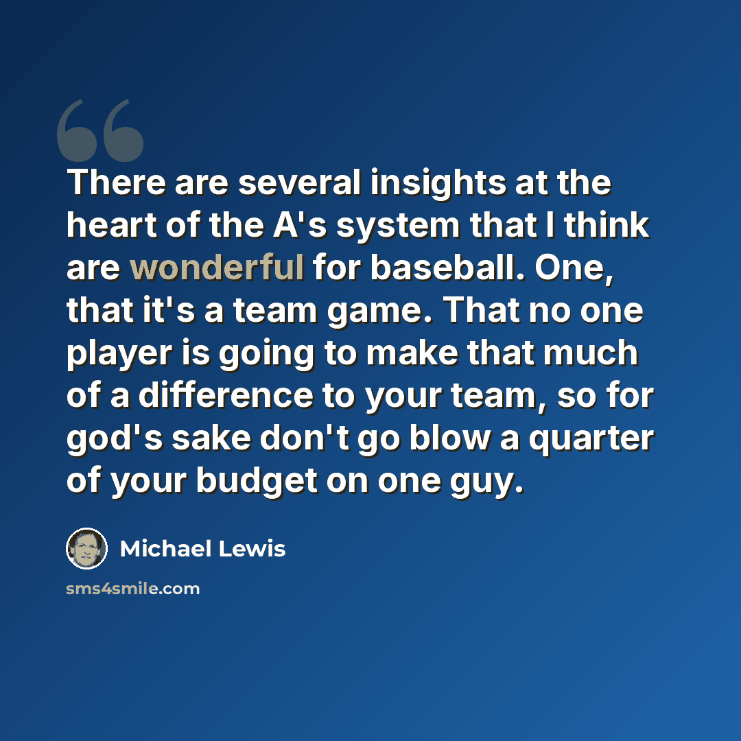 “There are several insights at the heart of the A's system that I think are wonderful for baseball. One, that it's a team game. That no one player is going to make that much of a difference to your team, so for god's sake don't go blow a quarter of your budget on one guy.” quote by Michael Lewis