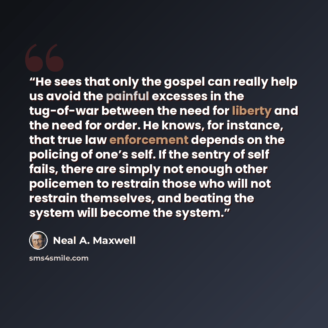 “He sees that only the gospel can really help us avoid the painful excesses in the tug-of-war between the need for liberty and the need for order. He knows, for instance, that true law enforcement depends on the policing of one’s self. If the sentry of self fails, there are simply not enough other…” quote by Neal A. Maxwell