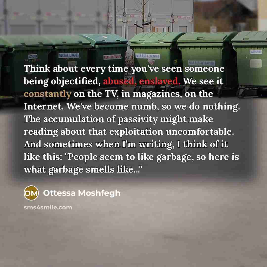 “Think about every time you've seen someone being objectified, abused, enslaved. We see it constantly on the TV, in magazines, on the Internet. We've become numb, so we do nothing. The accumulation of passivity might make reading about that exploitation uncomfortable. And sometimes when I'm…” quote by Ottessa Moshfegh