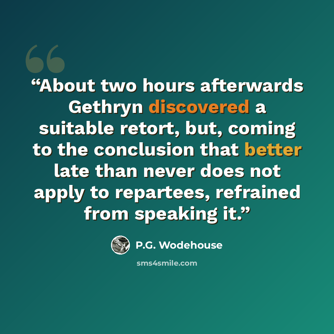 “About two hours afterwards Gethryn discovered a suitable retort, but, coming to the conclusion that better late than never does not apply to repartees, refrained from speaking it.” quote by P.G. Wodehouse