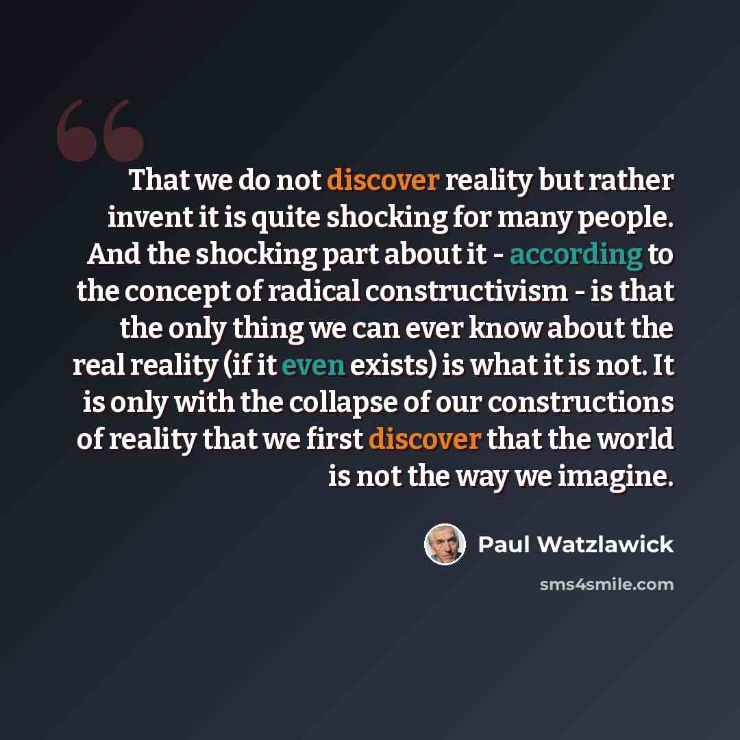 “That we do not discover reality but rather invent it is quite shocking for many people. And the shocking part about it - according to the concept of radical constructivism - is that the only thing we can ever know about the real reality (if it even exists) is what it is not. It is only with the…” quote by Paul Watzlawick