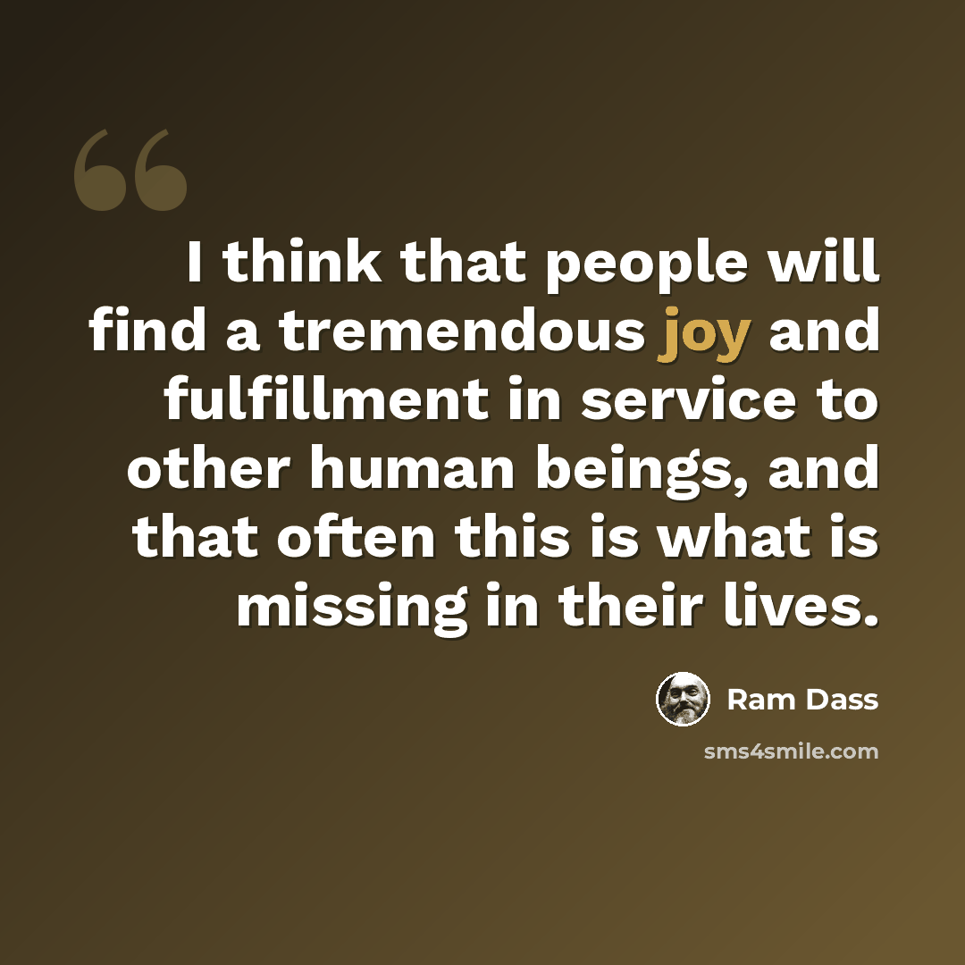 “I think that people will find a tremendous joy and fulfillment in service to other human beings, and that often this is what is missing in their lives.” quote by Ram Dass