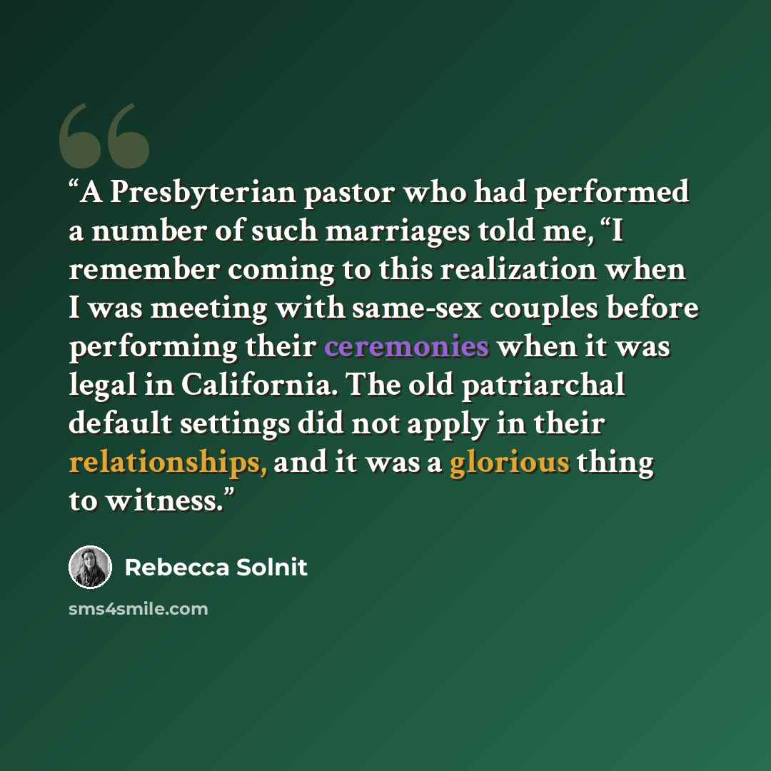 “A Presbyterian pastor who had performed a number of such marriages told me, “I remember coming to this realization when I was meeting with same-sex couples before performing their ceremonies when it was legal in California. The old patriarchal default settings did not apply in their relationships…” quote by Rebecca Solnit