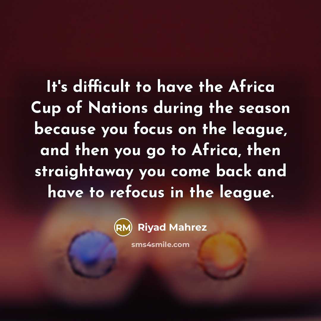 “It's difficult to have the Africa Cup of Nations during the season because you focus on the league, and then you go to Africa, then straightaway you come back and have to refocus in the league.” quote by Riyad Mahrez