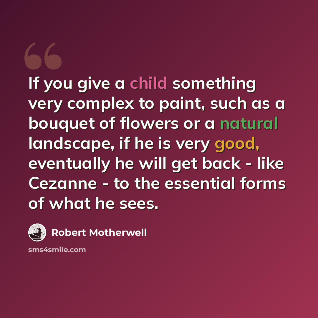 “If you give a child something very complex to paint, such as a bouquet of flowers or a natural landscape, if he is very good, eventually he will get back - like Cezanne - to the essential forms of what he sees.” quote by Robert Motherwell
