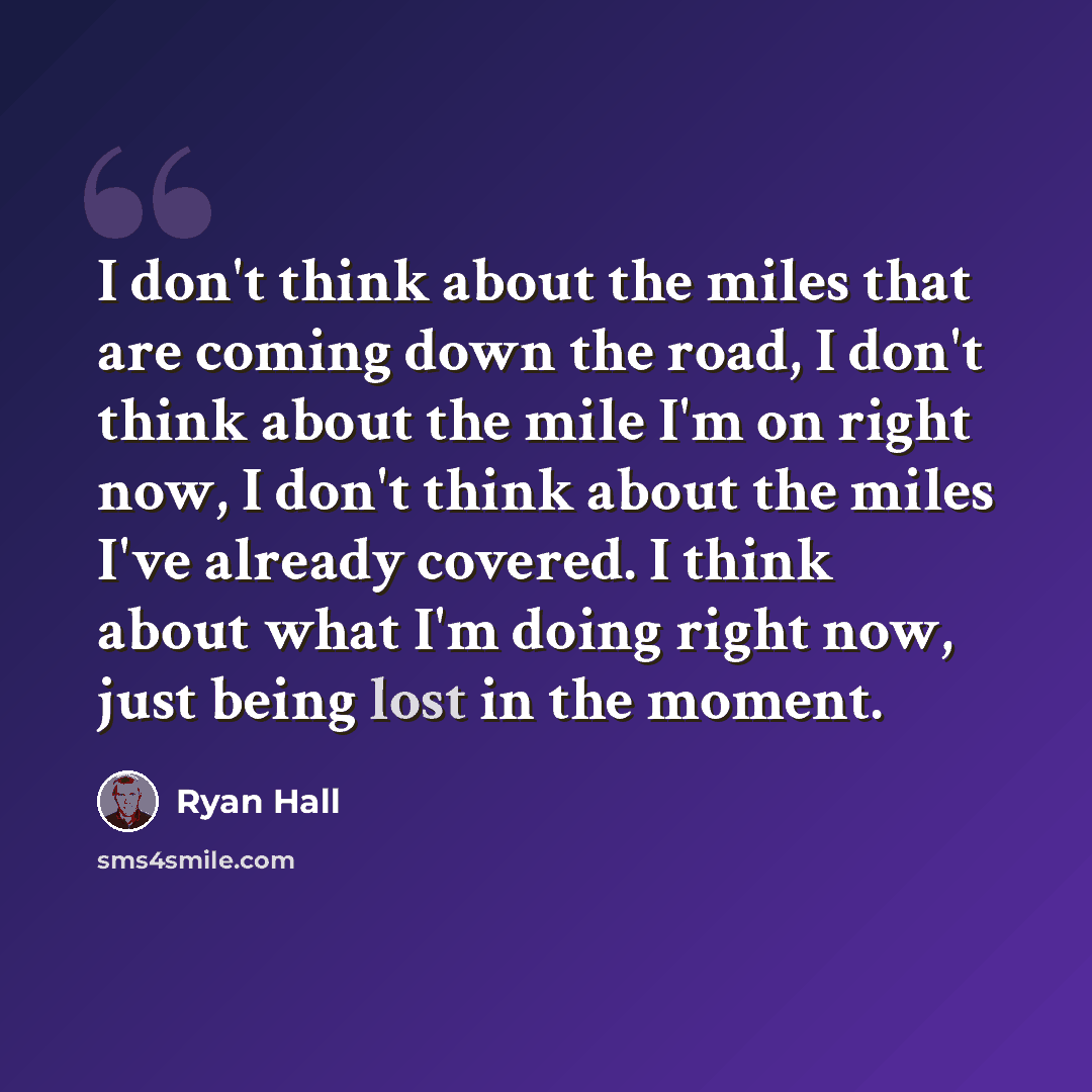 “I don't think about the miles that are coming down the road, I don't think about the mile I'm on right now, I don't think about the miles I've already covered. I think about what I'm doing right now, just being lost in the moment.” quote by Ryan Hall
