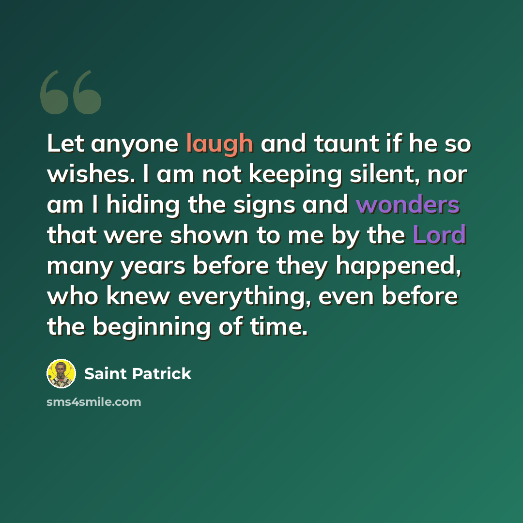 “Let anyone laugh and taunt if he so wishes. I am not keeping silent, nor am I hiding the signs and wonders that were shown to me by the Lord many years before they happened, who knew everything, even before the beginning of time.” quote by Saint Patrick