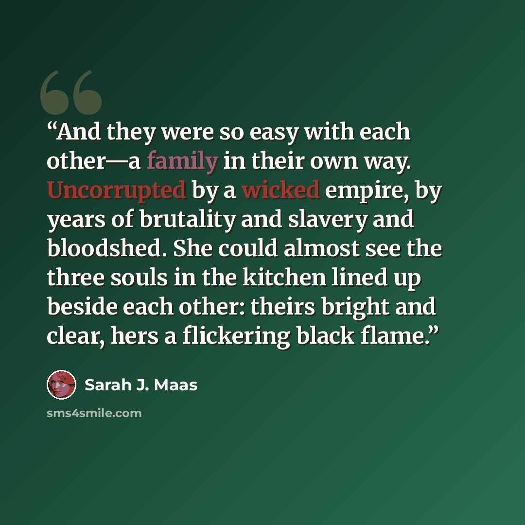 “And they were so easy with each other—a family in their own way. Uncorrupted by a wicked empire, by years of brutality and slavery and bloodshed. She could almost see the three souls in the kitchen lined up beside each other: theirs bright and clear, hers a flickering black flame.” quote by Sarah J. Maas