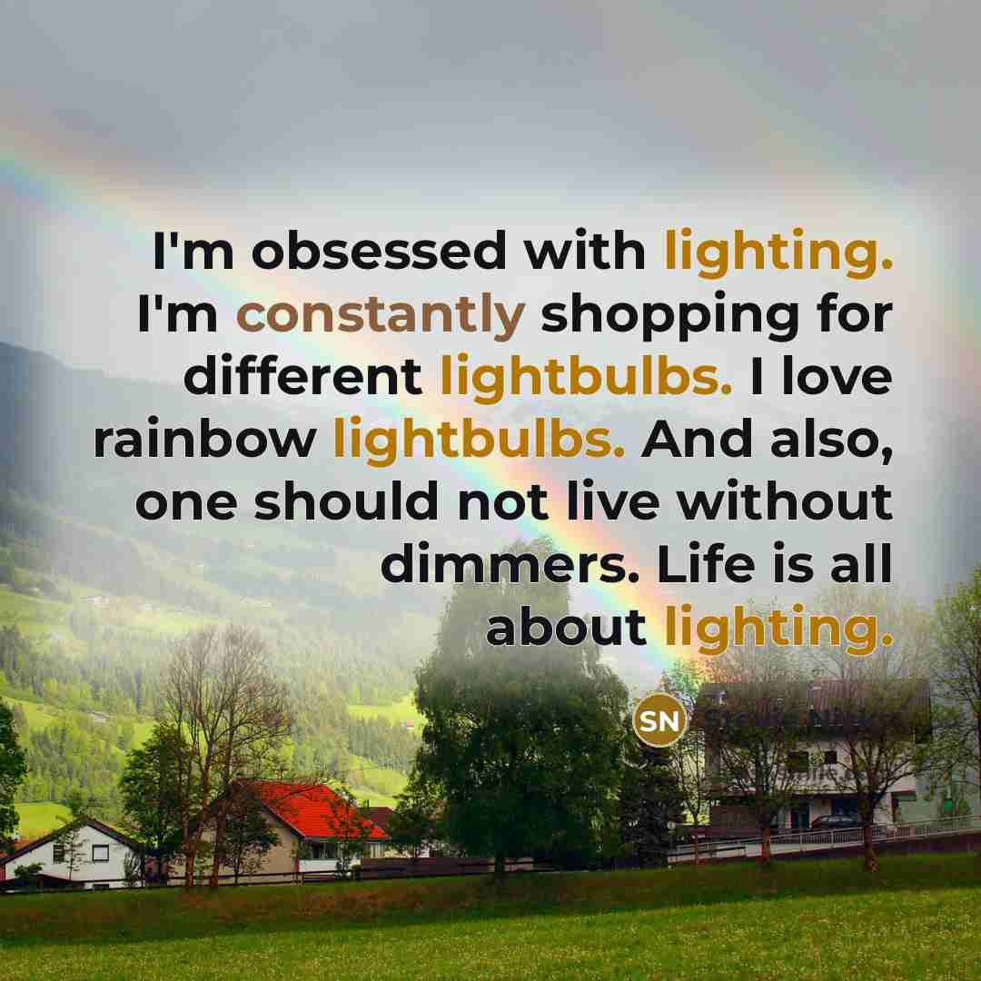 “I'm obsessed with lighting. I'm constantly shopping for different lightbulbs. I love rainbow lightbulbs. And also, one should not live without dimmers. Life is all about lighting.” quote by Stevie Nicks