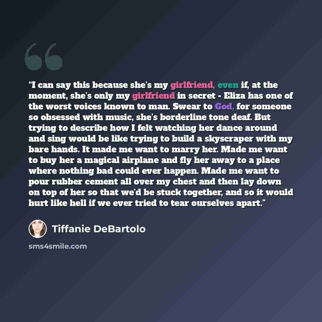 “I can say this because she’s my girlfriend, even if, at the moment, she’s only my girlfriend in secret - Eliza has one of the worst voices known to man. Swear to God, for someone so obsessed with music, she’s borderline tone deaf. But trying to describe how I felt watching her dance around and…” quote by Tiffanie DeBartolo