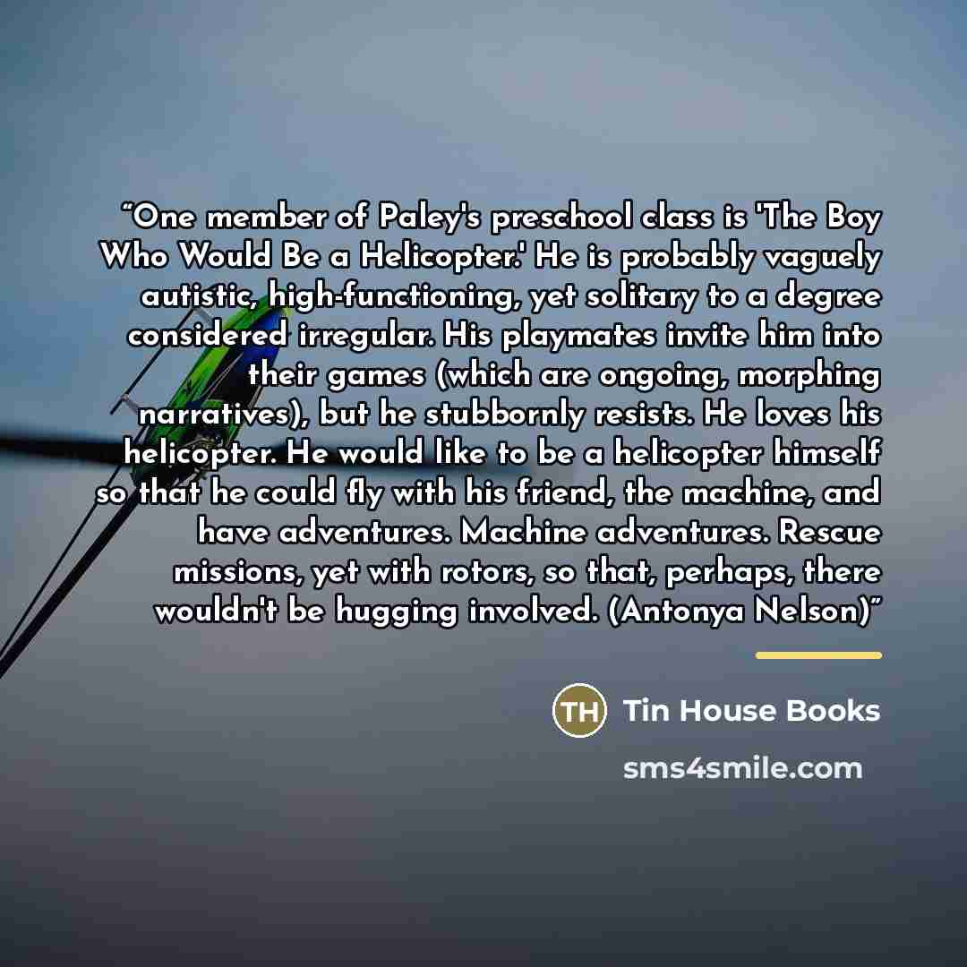 “One member of Paley's preschool class is 'The Boy Who Would Be a Helicopter.' He is probably vaguely autistic, high-functioning, yet solitary to a degree considered irregular. His playmates invite him into their games (which are ongoing, morphing narratives), but he stubbornly resists. He loves…” quote by Tin House Books
