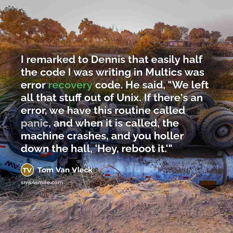 “I remarked to Dennis that easily half the code I was writing in Multics was error recovery code. He said, "We left all that stuff out of Unix. If there's an error, we have this routine called panic, and when it is called, the machine crashes, and you holler down the hall, 'Hey, reboot it.'"” quote by Tom Van Vleck
