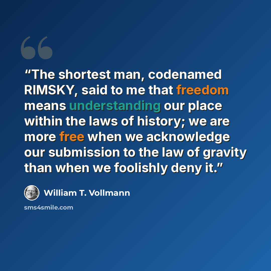 “The shortest man, codenamed RIMSKY, said to me that freedom means understanding our place within the laws of history; we are more free when we acknowledge our submission to the law of gravity than when we foolishly deny it.” quote by William T. Vollmann